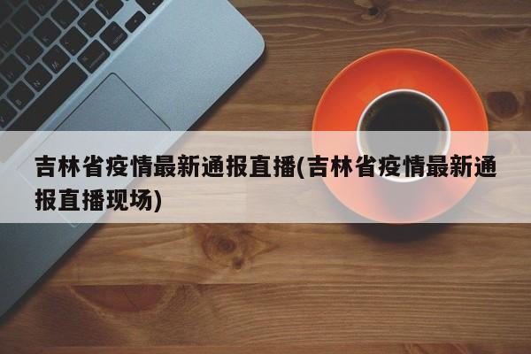 吉林省疫情最新通报直播(吉林省疫情最新通报直播现场)