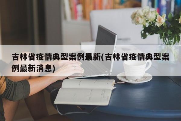 吉林省疫情典型案例最新(吉林省疫情典型案例最新消息)