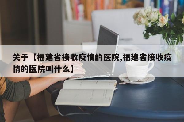 关于【福建省接收疫情的医院,福建省接收疫情的医院叫什么】