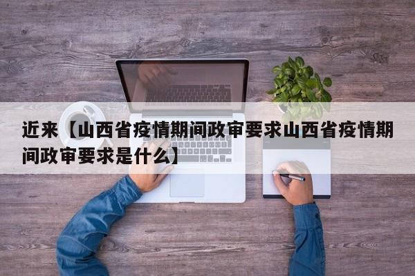 近来【山西省疫情期间政审要求山西省疫情期间政审要求是什么】